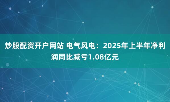 炒股配资开户网站 电气风电：2025年上半年净利润同比减亏1.08亿元