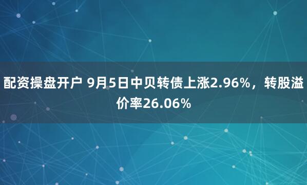 配资操盘开户 9月5日中贝转债上涨2.96%，转股溢价率26.06%