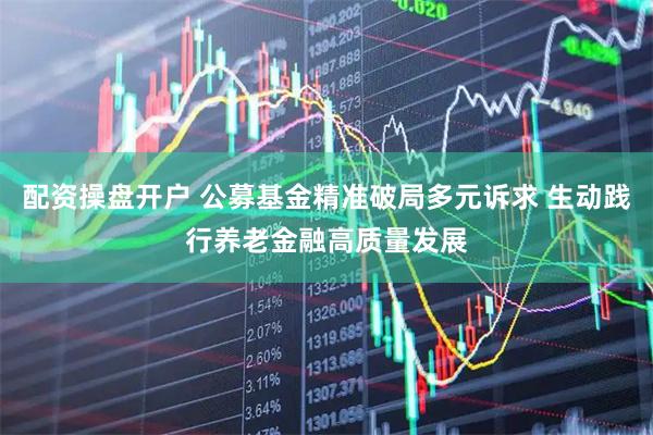 配资操盘开户 公募基金精准破局多元诉求 生动践行养老金融高质量发展