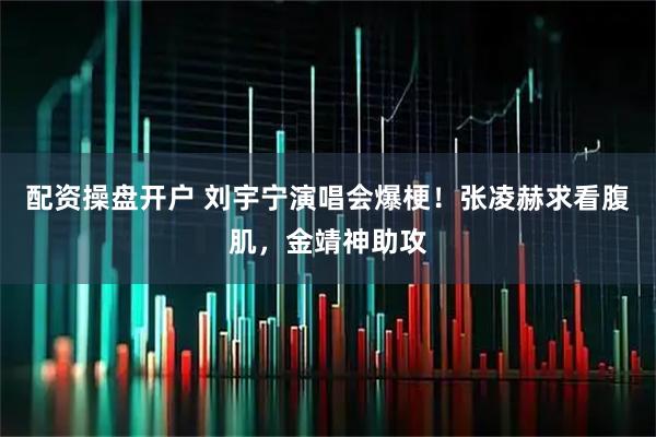 配资操盘开户 刘宇宁演唱会爆梗！张凌赫求看腹肌，金靖神助攻