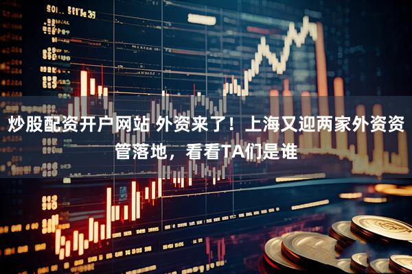 炒股配资开户网站 外资来了！上海又迎两家外资资管落地，看看TA们是谁