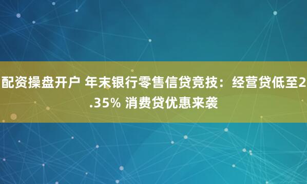 配资操盘开户 年末银行零售信贷竞技：经营贷低至2.35% 消费贷优惠来袭