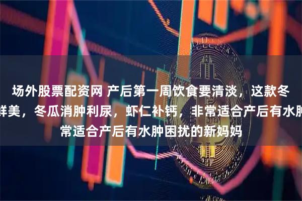 场外股票配资网 产后第一周饮食要清淡，这款冬瓜虾仁汤清淡鲜美，冬瓜消肿利尿，虾仁补钙，非常适合产后有水肿困扰的新妈妈