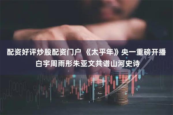 配资好评炒股配资门户 《太平年》央一重磅开播 白宇周雨彤朱亚文共谱山河史诗