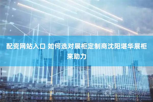 配资网站入口 如何选对展柜定制商沈阳堪华展柜来助力