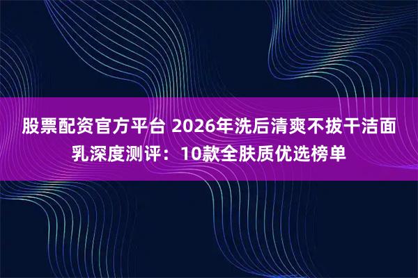 股票配资官方平台 2026年洗后清爽不拔干洁面乳深度测评：10款全肤质优选榜单
