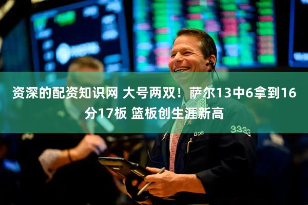 资深的配资知识网 大号两双！萨尔13中6拿到16分17板 篮板创生涯新高