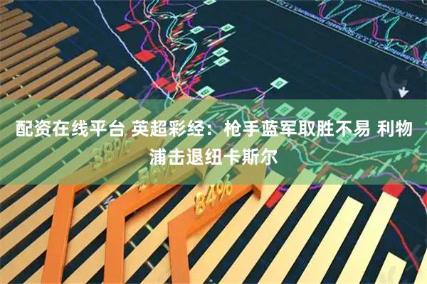 配资在线平台 英超彩经：枪手蓝军取胜不易 利物浦击退纽卡斯尔