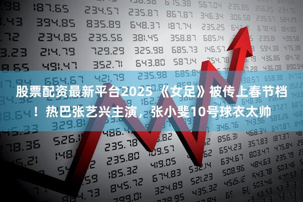股票配资最新平台2025 《女足》被传上春节档！热巴张艺兴主演，张小斐10号球衣太帅