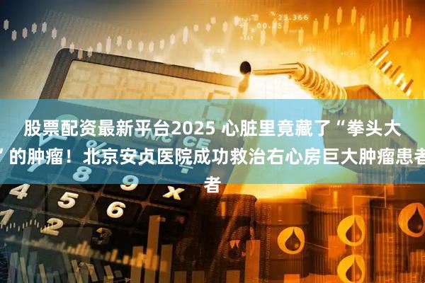 股票配资最新平台2025 心脏里竟藏了“拳头大”的肿瘤！北京安贞医院成功救治右心房巨大肿瘤患者