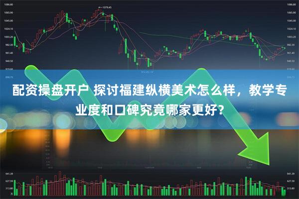 配资操盘开户 探讨福建纵横美术怎么样，教学专业度和口碑究竟哪家更好？