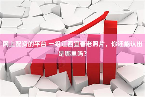 网上配资的平台 一组江西宜春老照片，你还能认出是哪里吗？