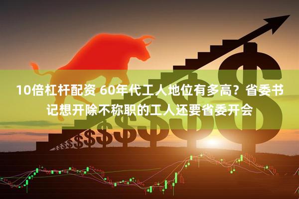 10倍杠杆配资 60年代工人地位有多高？省委书记想开除不称职的工人还要省委开会