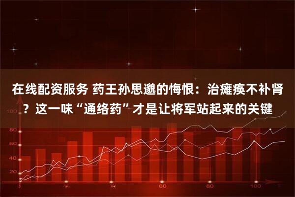 在线配资服务 药王孙思邈的悔恨：治瘫痪不补肾？这一味“通络药”才是让将军站起来的关键
