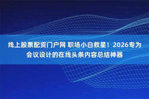线上股票配资门户网 职场小白救星！2026专为会议设计的在线头条内容总结神器