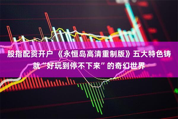 股指配资开户 《永恒岛高清重制版》五大特色铸就“好玩到停不下来”的奇幻世界