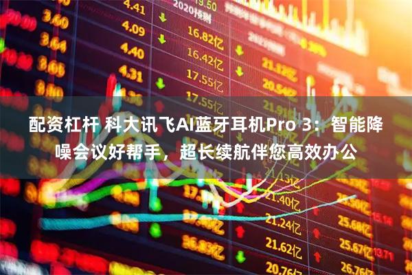 配资杠杆 科大讯飞AI蓝牙耳机Pro 3：智能降噪会议好帮手，超长续航伴您高效办公