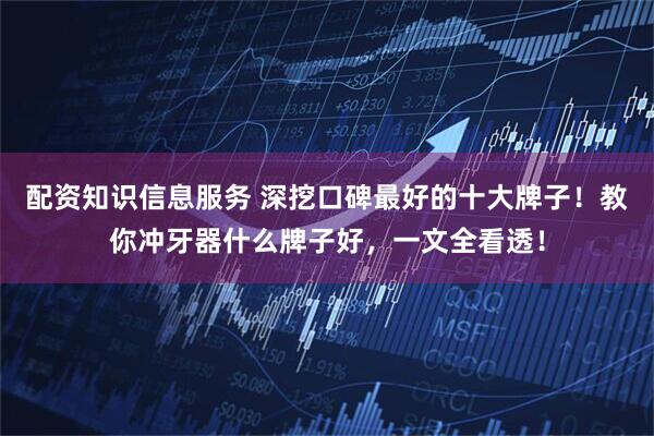 配资知识信息服务 深挖口碑最好的十大牌子！教你冲牙器什么牌子好，一文全看透！