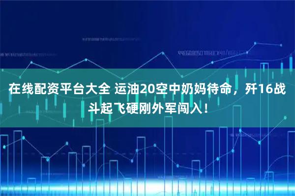 在线配资平台大全 运油20空中奶妈待命，歼16战斗起飞硬刚外军闯入！