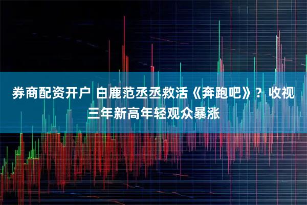 券商配资开户 白鹿范丞丞救活《奔跑吧》？收视三年新高年轻观众暴涨