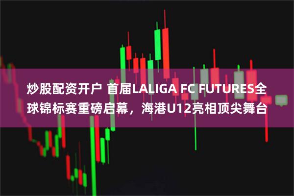 炒股配资开户 首届LALIGA FC FUTURES全球锦标赛重磅启幕，海港U12亮相顶尖舞台