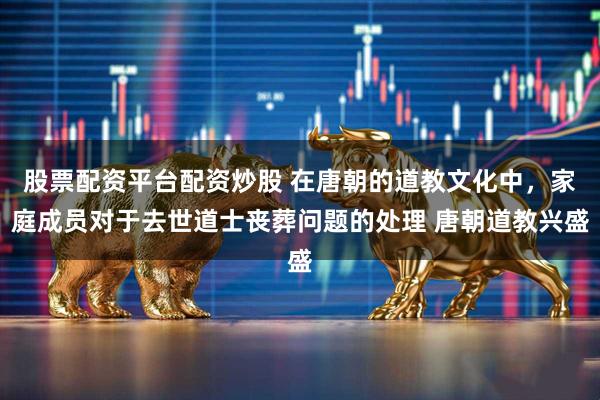 股票配资平台配资炒股 在唐朝的道教文化中，家庭成员对于去世道士丧葬问题的处理 唐朝道教兴盛