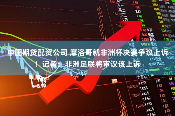 中国期货配资公司 摩洛哥就非洲杯决赛争议上诉！记者：非洲足联将审议该上诉