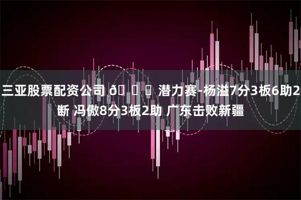 三亚股票配资公司 🏀潜力赛-杨溢7分3板6助2断 冯傲8分3板2助 广东击败新疆