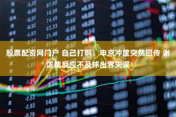 股票配资网门户 自己打啊！申京冲筐突然回传 谢泼德反应不及球出界失误