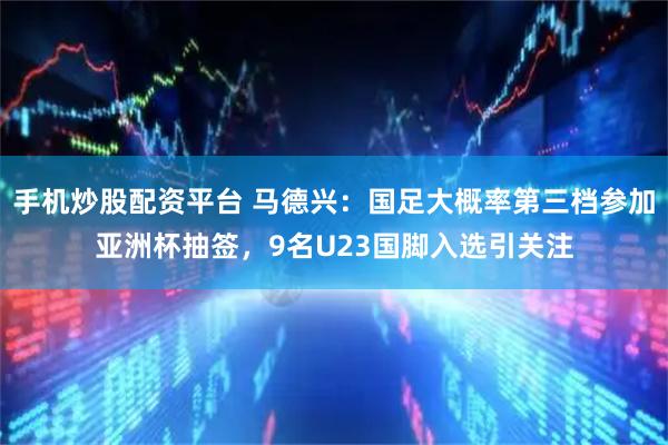 手机炒股配资平台 马德兴：国足大概率第三档参加亚洲杯抽签，9名U23国脚入选引关注
