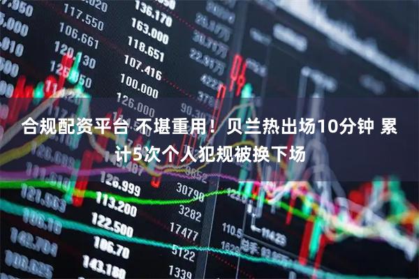 合规配资平台 不堪重用！贝兰热出场10分钟 累计5次个人犯规被换下场