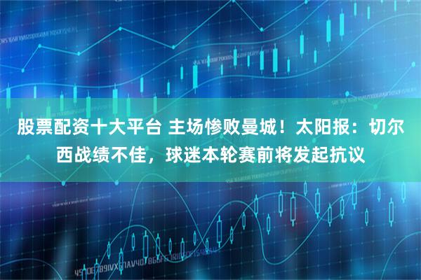 股票配资十大平台 主场惨败曼城！太阳报：切尔西战绩不佳，球迷本轮赛前将发起抗议