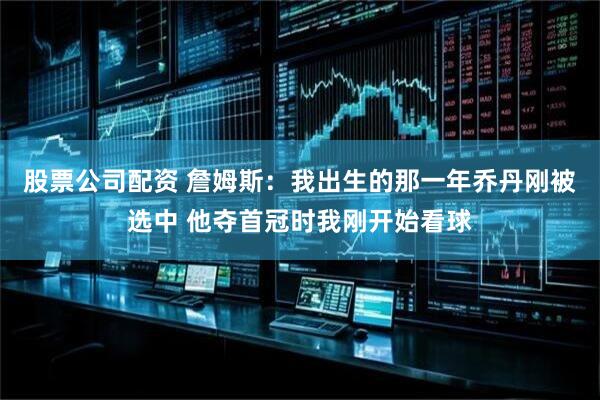 股票公司配资 詹姆斯：我出生的那一年乔丹刚被选中 他夺首冠时我刚开始看球