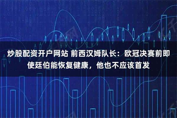 炒股配资开户网站 前西汉姆队长：欧冠决赛前即使廷伯能恢复健康，他也不应该首发