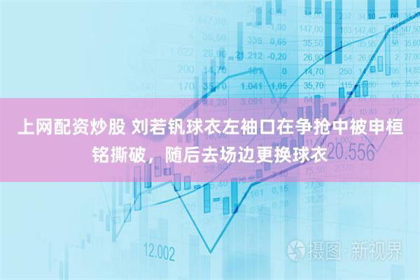 上网配资炒股 刘若钒球衣左袖口在争抢中被申桓铭撕破，随后去场边更换球衣