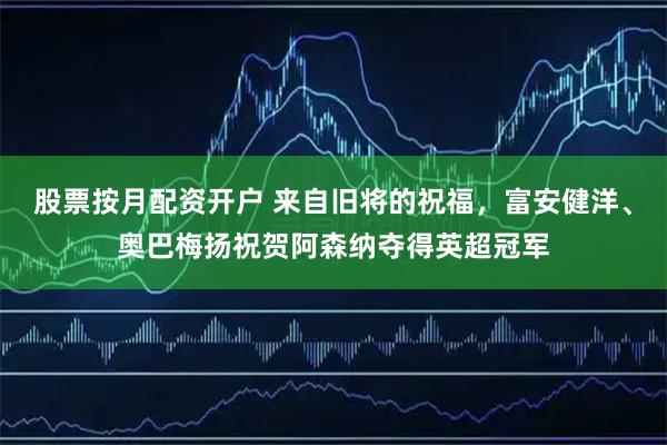 股票按月配资开户 来自旧将的祝福，富安健洋、奥巴梅扬祝贺阿森纳夺得英超冠军