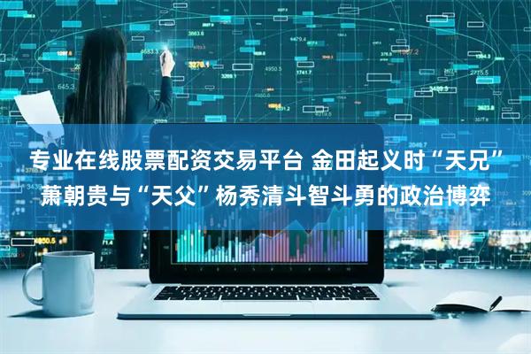专业在线股票配资交易平台 金田起义时“天兄”萧朝贵与“天父”杨秀清斗智斗勇的政治博弈
